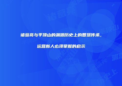 诸葛亮与平顶山的渊源历史上的智慧传承，运营新人必须掌握的启示