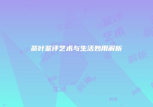 茶叶鉴评艺术与生活妙用解析