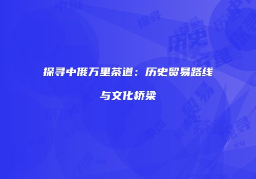 探寻中俄万里茶道：历史贸易路线与文化桥梁