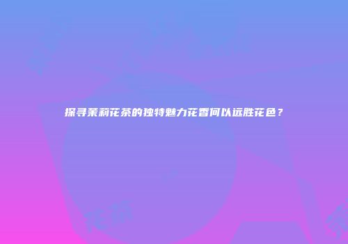 探寻茉莉花茶的独特魅力花香何以远胜花色？
