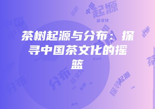 茶树起源与分布：探寻中国茶文化的摇篮