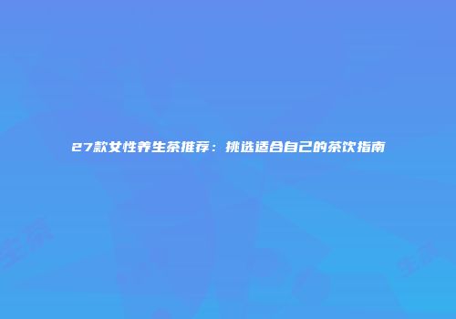 27款女性养生茶推荐：挑选适合自己的茶饮指南