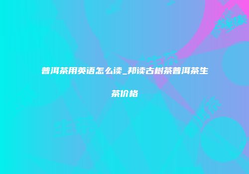 普洱茶用英语怎么读_邦读古树茶普洱茶生茶价格
