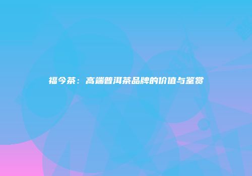 福今茶：高端普洱茶品牌的价值与鉴赏
