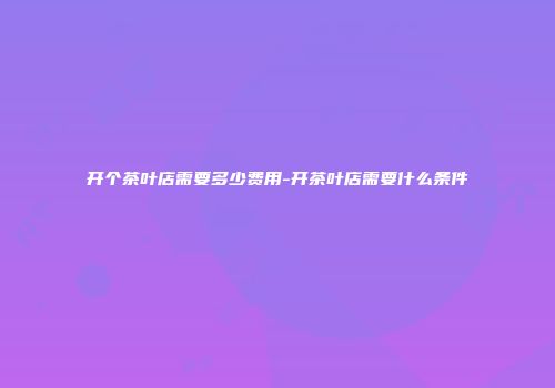 开个茶叶店需要多少费用-开茶叶店需要什么条件