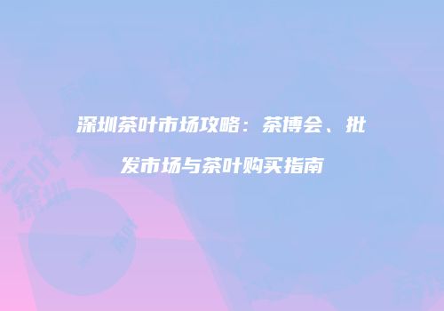深圳茶叶市场攻略：茶博会、批发市场与茶叶购买指南