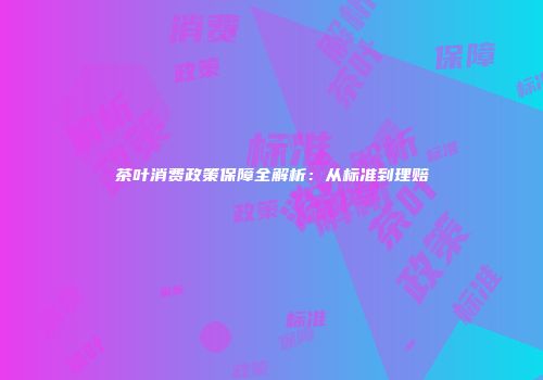 茶叶消费政策保障全解析：从标准到理赔