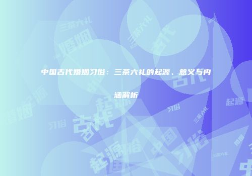 中国古代婚姻习俗：三茶六礼的起源、意义与内涵解析