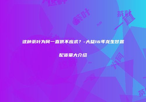 这种茶叶为何一直供不应求？-大益16年龙生甘露配货量大介绍