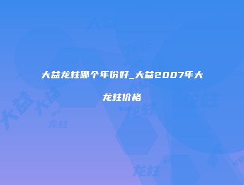大益龙柱哪个年份好_大益2007年大龙柱价格