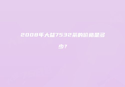 2008年大益7532茶的价格是多少？