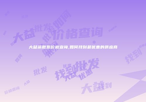 大益茶批发价格查询,如何找到最优惠的供应商