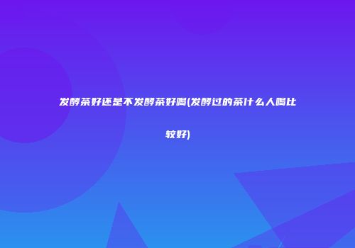 发酵茶好还是不发酵茶好喝(发酵过的茶什么人喝比较好)