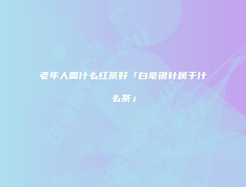 老年人喝什么红茶好「白毫银针属于什么茶」