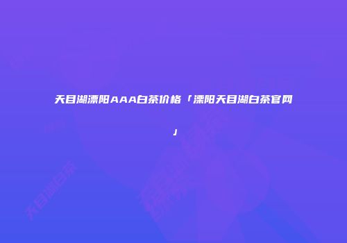 天目湖漂阳AAA白茶价格「溧阳天目湖白茶官网」