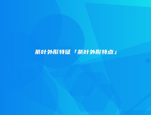 茶叶外形特征「茶叶外形特点」