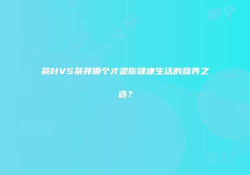 茶叶VS茶芽哪个才是你健康生活的营养之选？