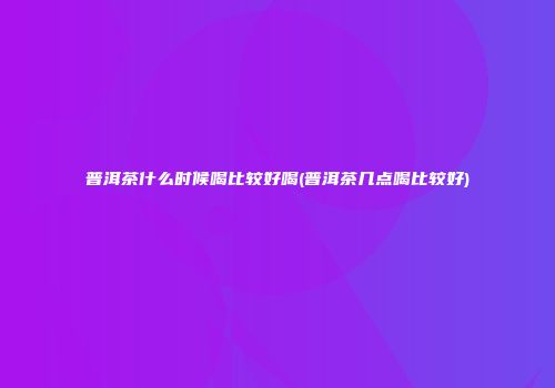 普洱茶什么时候喝比较好喝(普洱茶几点喝比较好)
