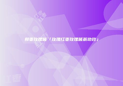 鲜枣玫瑰酱「玫瑰红枣玫瑰酱茶功效」