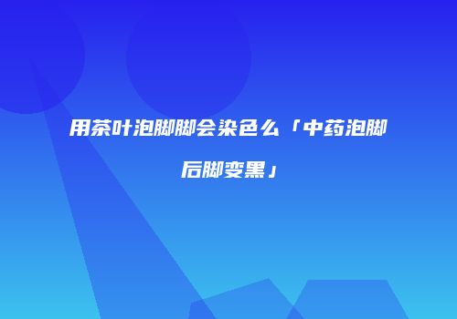 用茶叶泡脚脚会染色么「中药泡脚后脚变黑」
