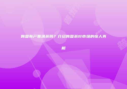 韩国有产普洱茶吗？介绍韩国茶叶市场的惊人真相