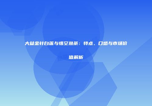 大益金针白莲与悟空熟茶：特点、口感与市场价值解析