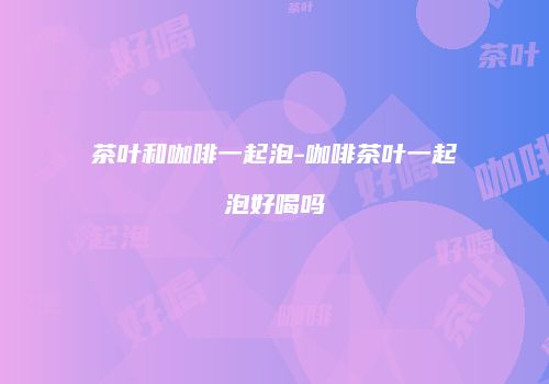 茶叶和咖啡一起泡-咖啡茶叶一起泡好喝吗