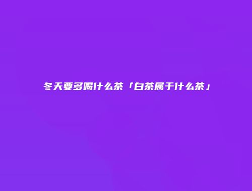 冬天要多喝什么茶「白茶属于什么茶」