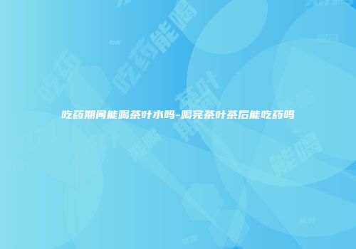 吃药期间能喝茶叶水吗-喝完茶叶茶后能吃药吗