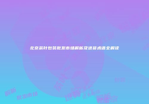 北京茶叶包装批发市场解析及进货术语全解读