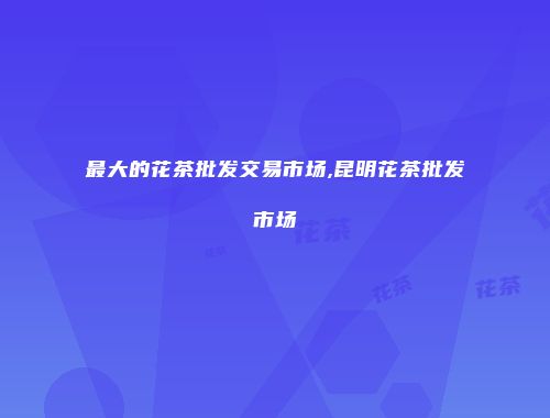 最大的花茶批发交易市场,昆明花茶批发市场