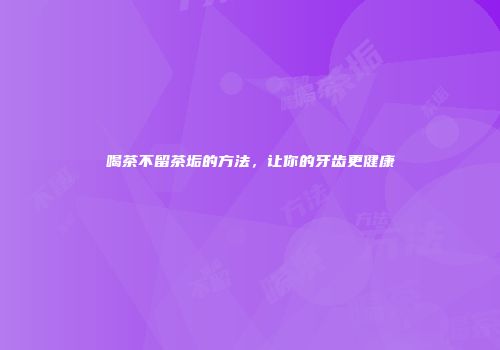 喝茶不留茶垢的方法，让你的牙齿更健康
