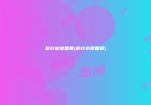 茶叶能做面膜(茶叶水敷面膜)