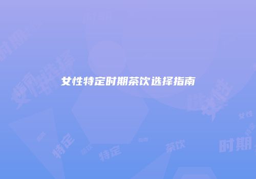 女性特定时期茶饮选择指南