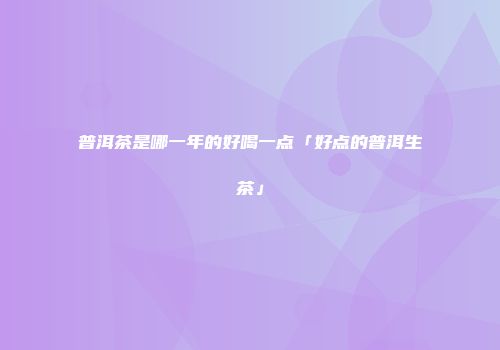 普洱茶是哪一年的好喝一点「好点的普洱生茶」