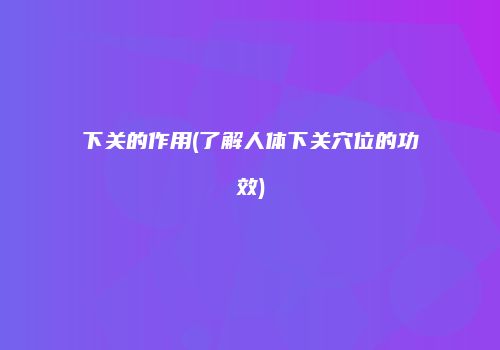 下关的作用(了解人体下关穴位的功效)