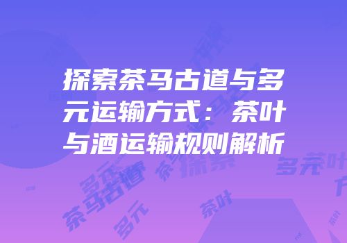探索茶马古道与多元运输方式：茶叶与酒运输规则解析