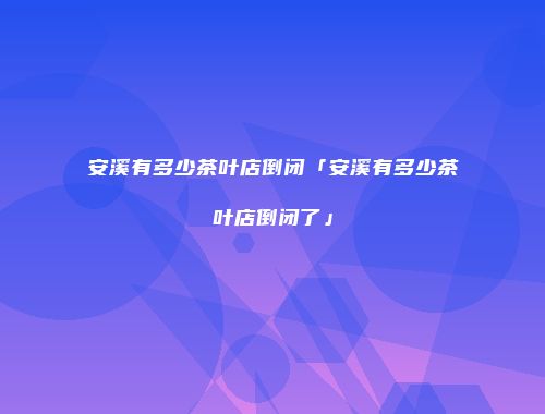 安溪有多少茶叶店倒闭「安溪有多少茶叶店倒闭了」