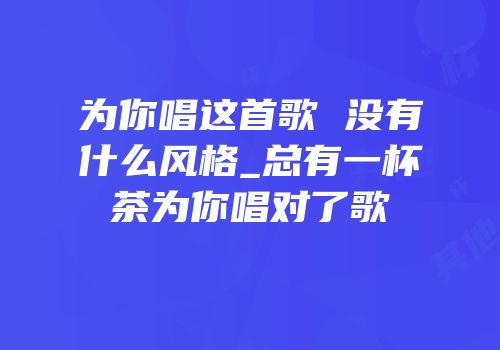 为你唱这首歌 没有什么风格_总有一杯茶为你唱对了歌