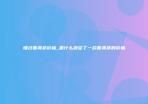 懂过普洱茶价格_是什么决定了一款普洱茶的价格