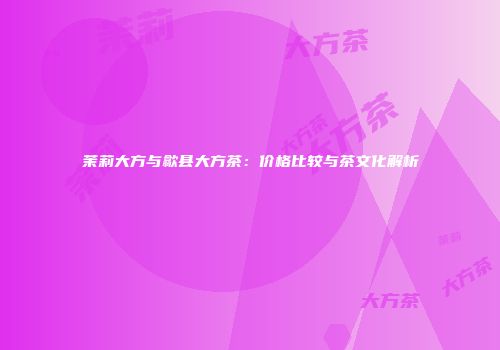 茉莉大方与歙县大方茶：价格比较与茶文化解析