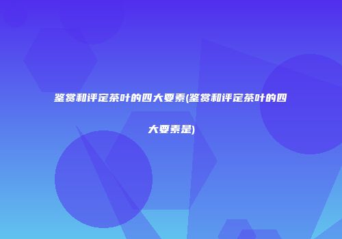 鉴赏和评定茶叶的四大要素(鉴赏和评定茶叶的四大要素是)