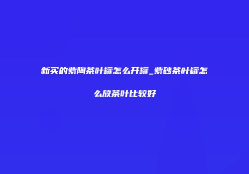 新买的紫陶茶叶罐怎么开罐_紫砂茶叶罐怎么放茶叶比较好