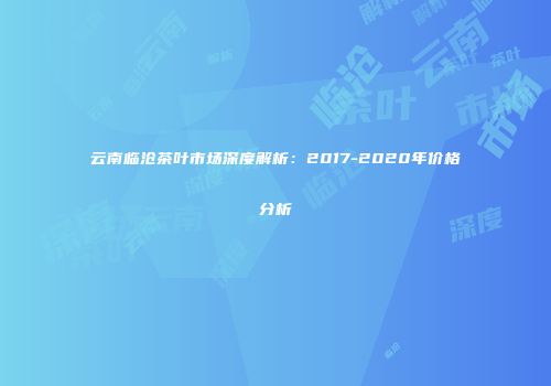 云南临沧茶叶市场深度解析：2017-2020年价格分析