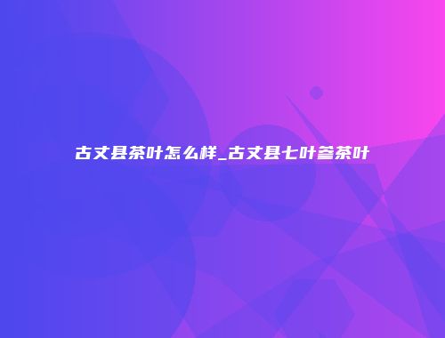 古丈县茶叶怎么样_古丈县七叶参茶叶