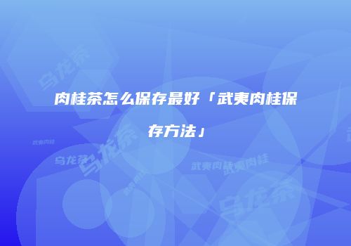 肉桂茶怎么保存最好「武夷肉桂保存方法」