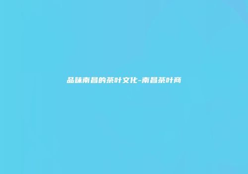 品味南昌的茶叶文化-南昌茶叶商
