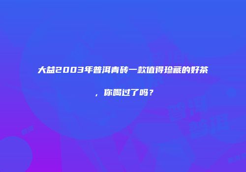 大益2003年普洱青砖一款值得珍藏的好茶，你喝过了吗？