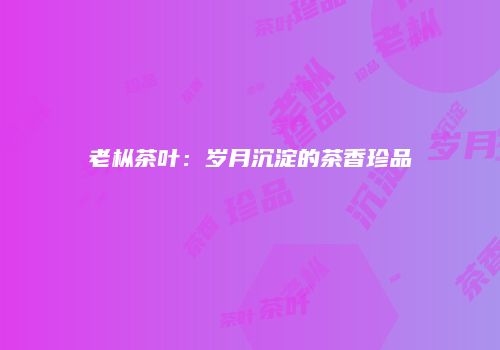老枞茶叶：岁月沉淀的茶香珍品