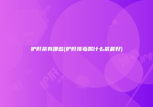 护肝茶有哪些(护肝排毒喝什么茶最好)